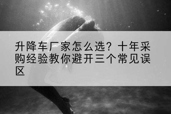 伊宁升降车厂家-怎么选?十年采购经验教你避开三个常见误区