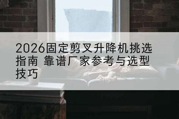 伊宁固定剪叉升降机厂家推荐-2026固定剪叉升降机挑选指南 靠谱厂家参考与选型技巧