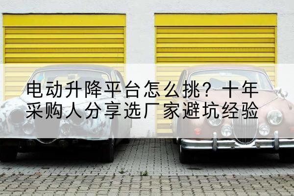 伊宁电动升降平台厂家-电动升降平台怎么挑?十年采购人分享选厂家避坑经验