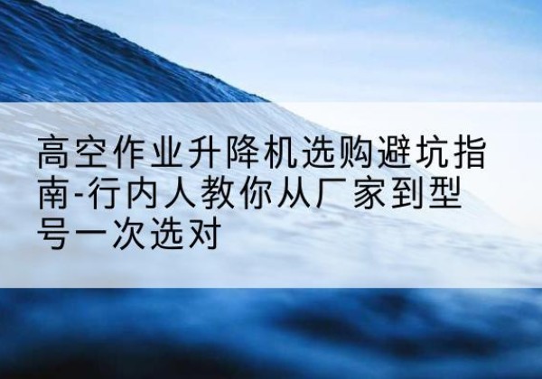 伊宁升降平台厂家-高空作业升降机选购避坑指南-行内人教你从厂家到型号一次选对