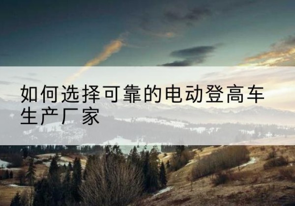 伊宁电动登高车厂家-如何选择可靠的电动登高车生产厂家