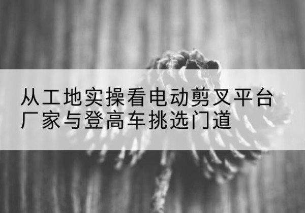 伊宁电动剪叉升降平台厂家-从工地实操看电动剪叉平台厂家与登高车挑选门道