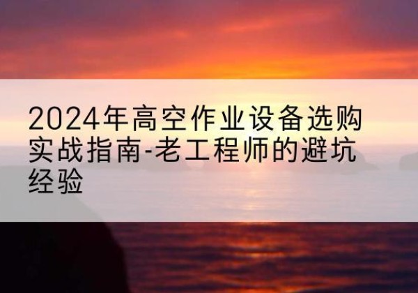伊宁高空作业升降机厂家推荐-2024年高空作业设备选购实战指南-老工程师的避坑经验
