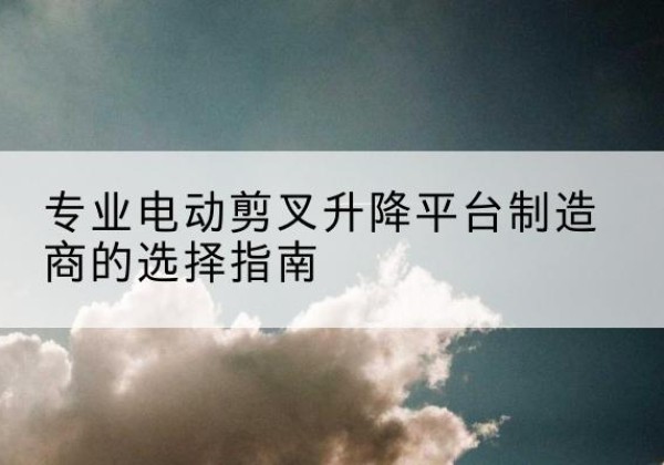 伊宁电动剪叉升降平台厂家-专业电动剪叉升降平台制造商的选择指南