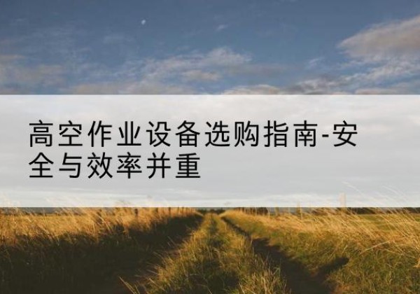 伊宁登高车怎么选-高空作业设备选购指南-安全与效率并重